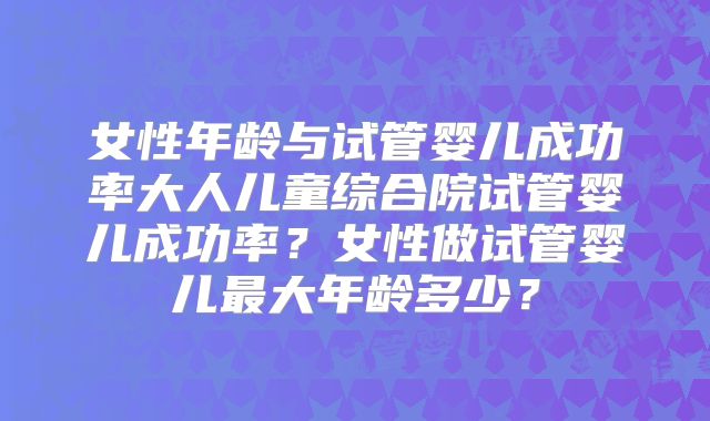 女性年龄与试管婴儿成功率大人儿童综合院试管婴儿成功率？女性做试管婴儿最大年龄多少？