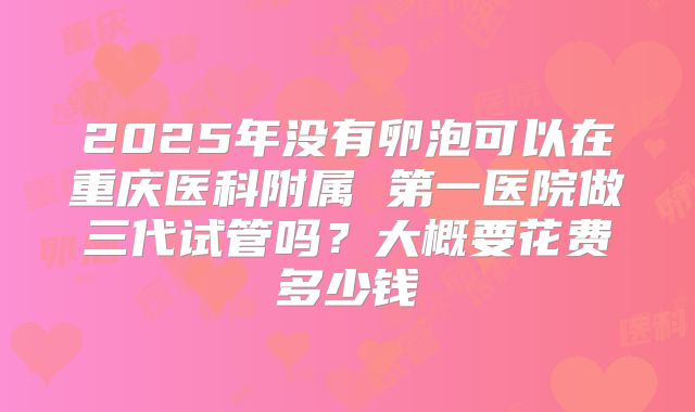 2025年没有卵泡可以在重庆医科附属 第一医院做三代试管吗?大概要花费多少钱