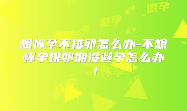 想怀孕不排卵怎么办-不想怀孕排卵期没避孕怎么办！