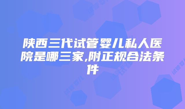 陕西三代试管婴儿私人医院是哪三家,附正规合法条件