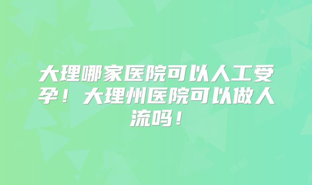 大理哪家医院可以人工受孕！大理州医院可以做人流吗！