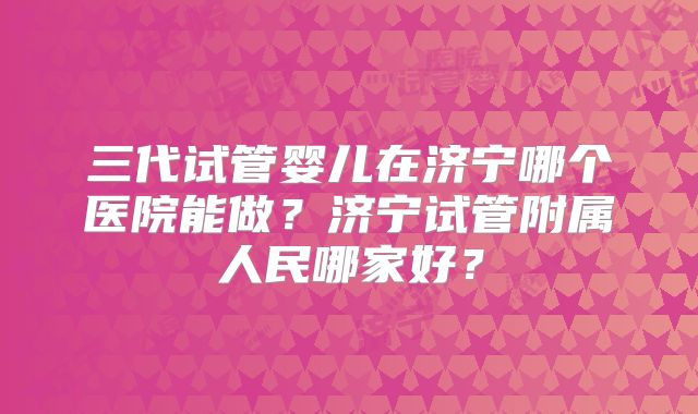 三代试管婴儿在济宁哪个医院能做？济宁试管附属人民哪家好？
