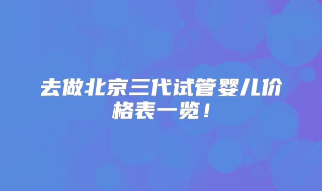 去做北京三代试管婴儿价格表一览！