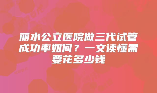 丽水公立医院做三代试管成功率如何?一文读懂需要花多少钱