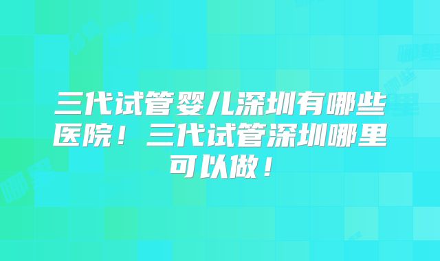 三代试管婴儿深圳有哪些医院！三代试管深圳哪里可以做！