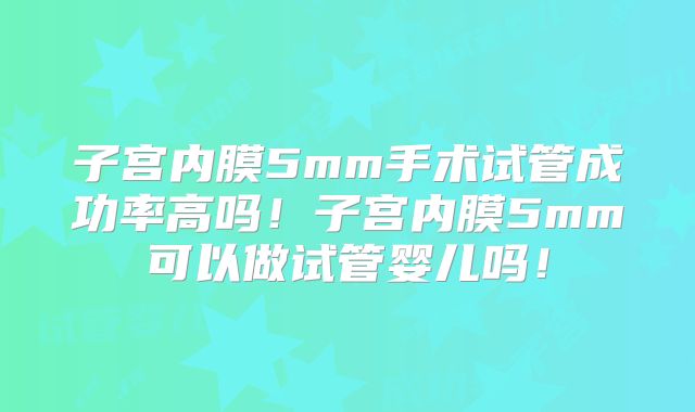 子宫内膜5mm手术试管成功率高吗!子宫内膜5mm可以做试管婴儿吗!