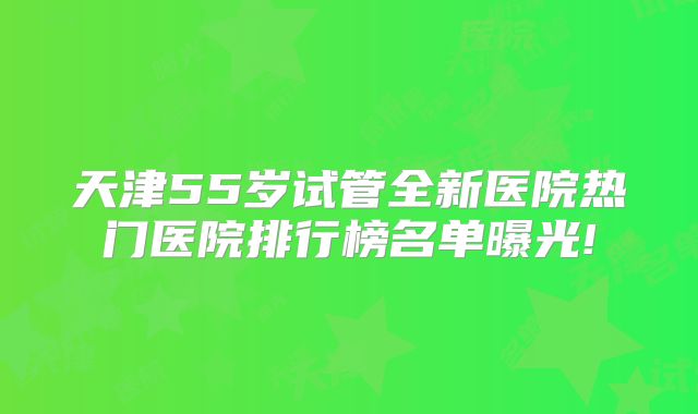 天津55岁试管全新医院热门医院排行榜名单曝光!