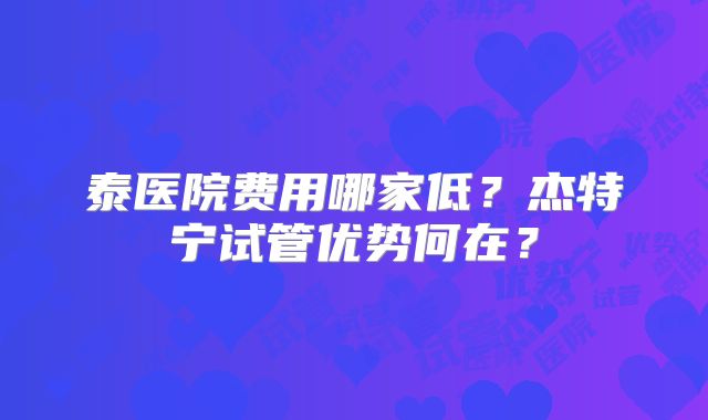 泰医院费用哪家低?杰特宁试管优势何在?