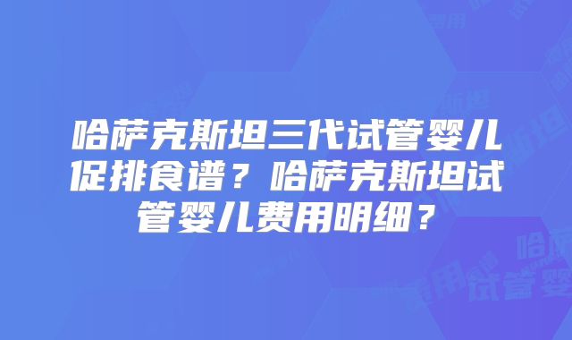 哈萨克斯坦三代试管婴儿促排食谱？哈萨克斯坦试管婴儿费用明细？