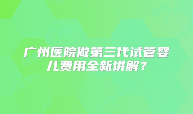 广州医院做第三代试管婴儿费用全新讲解？