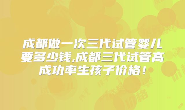 成都做一次三代试管婴儿要多少钱,成都三代试管高成功率生孩子价格！