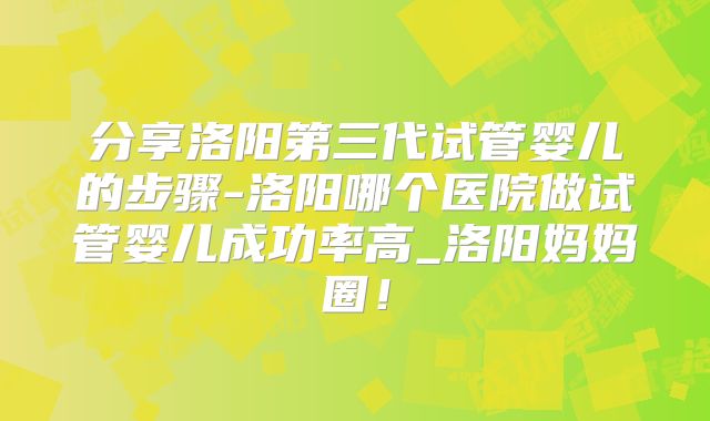 分享洛阳第三代试管婴儿的步骤-洛阳哪个医院做试管婴儿成功率高_洛阳妈妈圈!