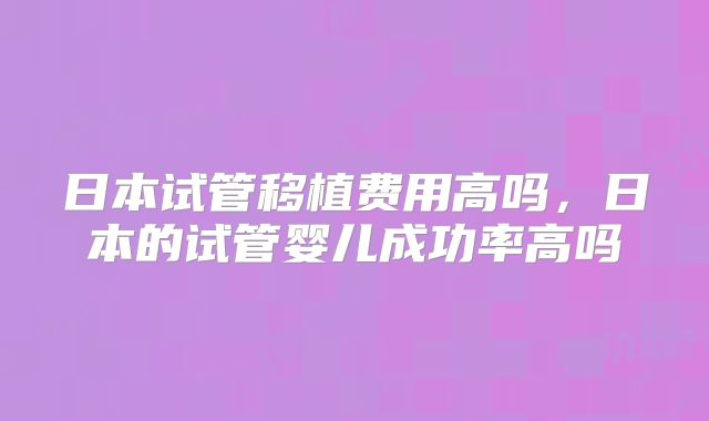 日本试管移植费用高吗,日本的试管婴儿成功率高吗