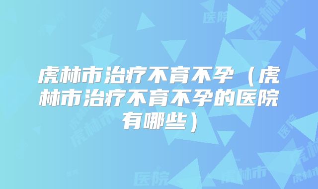 虎林市治疗不育不孕（虎林市治疗不育不孕的医院有哪些）