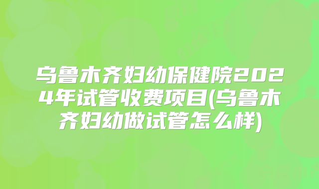 乌鲁木齐妇幼保健院2024年试管收费项目(乌鲁木齐妇幼做试管怎么样)