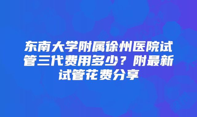东南大学附属徐州医院试管三代费用多少?附最新试管花费分享