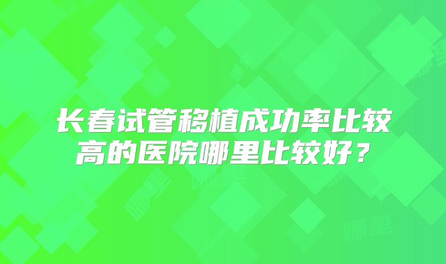 长春试管移植成功率比较高的医院哪里比较好?