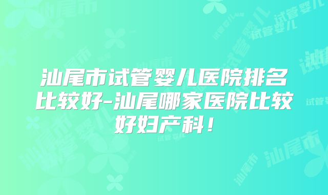 汕尾市试管婴儿医院排名比较好-汕尾哪家医院比较好妇产科！