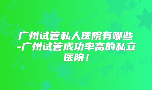 广州试管私人医院有哪些-广州试管成功率高的私立医院!
