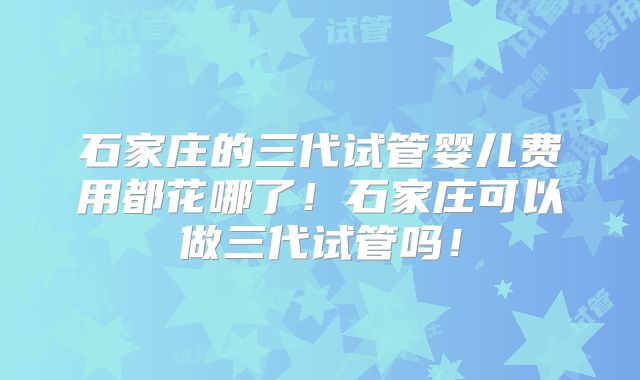 石家庄的三代试管婴儿费用都花哪了!石家庄可以做三代试管吗!