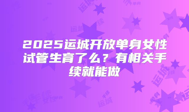 2025运城开放单身女性试管生育了么？有相关手续就能做
