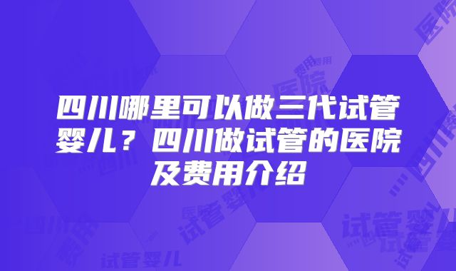 四川哪里可以做三代试管婴儿？四川做试管的医院及费用介绍