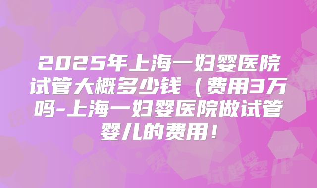 2025年上海一妇婴医院试管大概多少钱(费用3万吗-上海一妇婴医院做试管婴儿的费用!