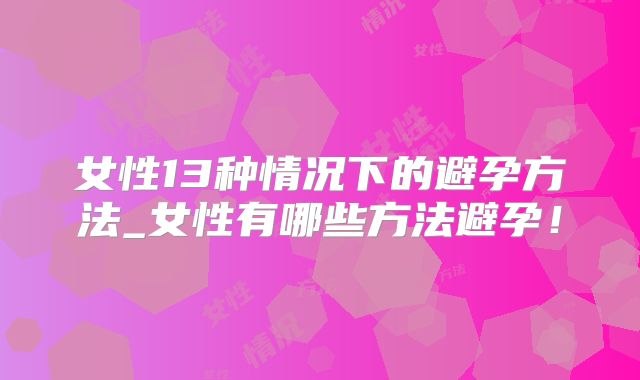 女性13种情况下的避孕方法_女性有哪些方法避孕!