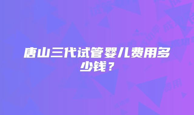唐山三代试管婴儿费用多少钱？