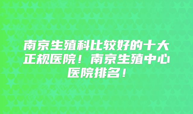 南京生殖科比较好的十大正规医院！南京生殖中心医院排名！