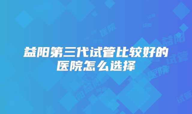 益阳第三代试管比较好的医院怎么选择