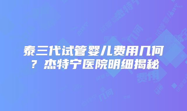 泰三代试管婴儿费用几何?杰特宁医院明细揭秘