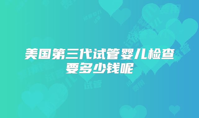 美国第三代试管婴儿检查要多少钱呢