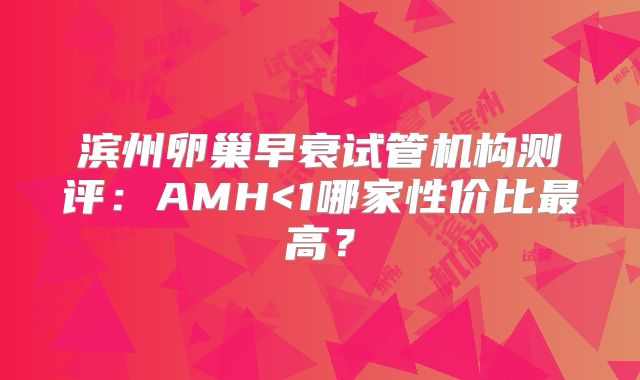 滨州卵巢早衰试管机构测评：AMH<1哪家性价比最高？