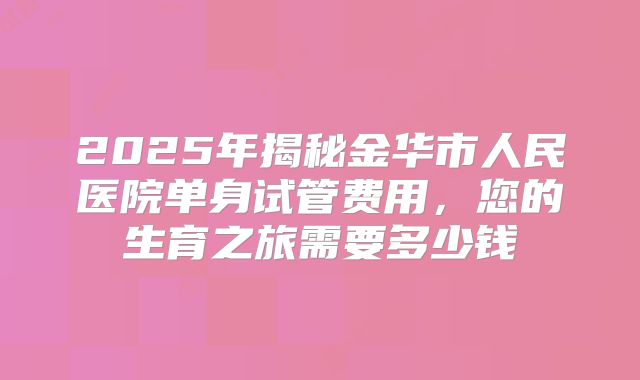 2025年揭秘金华市人民医院单身试管费用,您的生育之旅需要多少钱