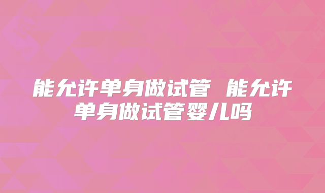 能允许单身做试管 能允许单身做试管婴儿吗