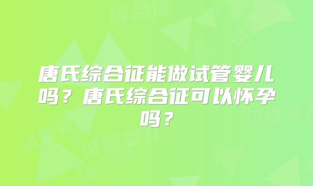 唐氏综合征能做试管婴儿吗?唐氏综合征可以怀孕吗?