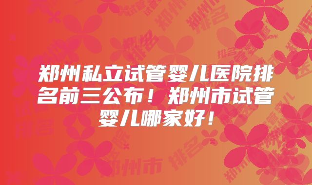 郑州私立试管婴儿医院排名前三公布!郑州市试管婴儿哪家好!