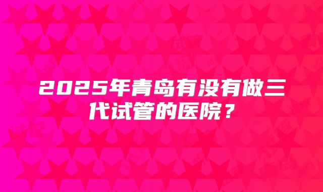2025年青岛有没有做三代试管的医院？