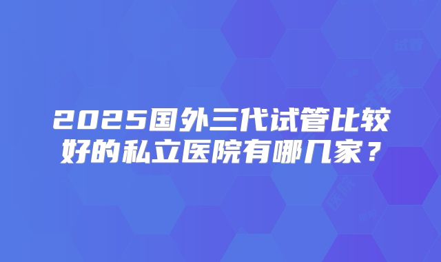 2025国外三代试管比较好的私立医院有哪几家?