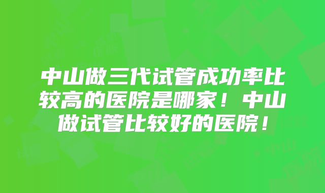 中山做三代试管成功率比较高的医院是哪家！中山做试管比较好的医院！