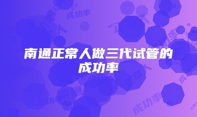 南通正常人做三代试管的成功率