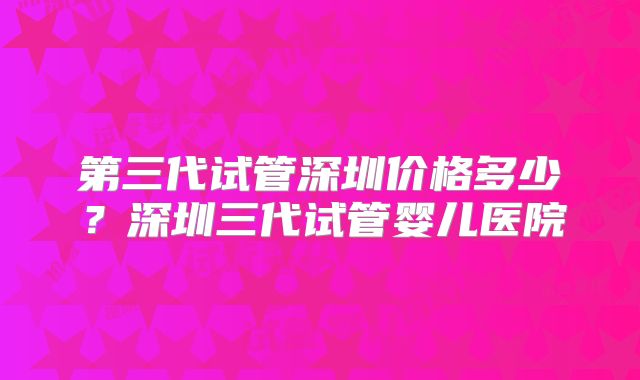 第三代试管深圳价格多少?深圳三代试管婴儿医院