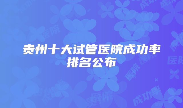 贵州十大试管医院成功率排名公布