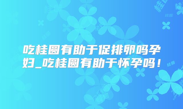 吃桂圆有助于促排卵吗孕妇_吃桂圆有助于怀孕吗!