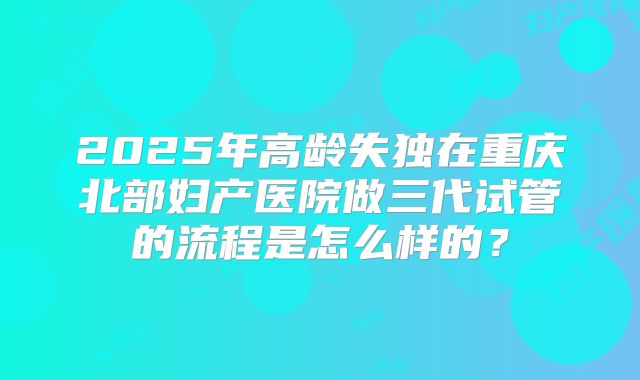 2025年高龄失独在重庆北部妇产医院做三代试管的流程是怎么样的?