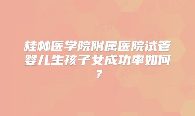 桂林医学院附属医院试管婴儿生孩子女成功率如何?