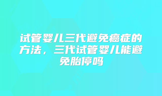 试管婴儿三代避免癌症的方法，三代试管婴儿能避免胎停吗