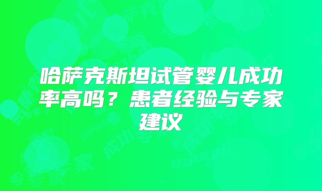 哈萨克斯坦试管婴儿成功率高吗？患者经验与专家建议