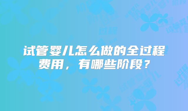 试管婴儿怎么做的全过程费用，有哪些阶段？
